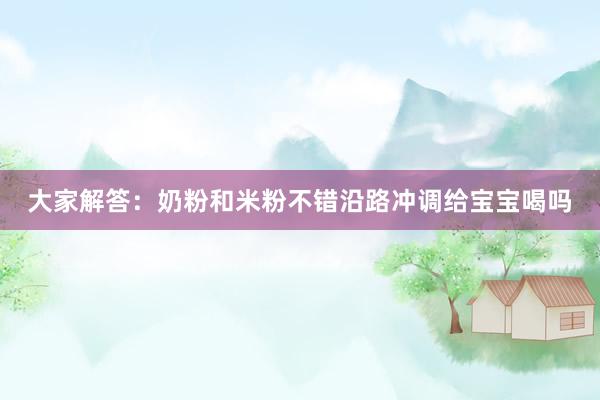 大家解答：奶粉和米粉不错沿路冲调给宝宝喝吗