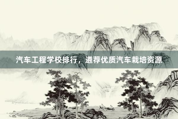 汽车工程学校排行，遴荐优质汽车栽培资源