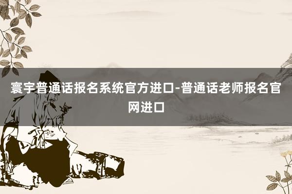 寰宇普通话报名系统官方进口-普通话老师报名官网进口