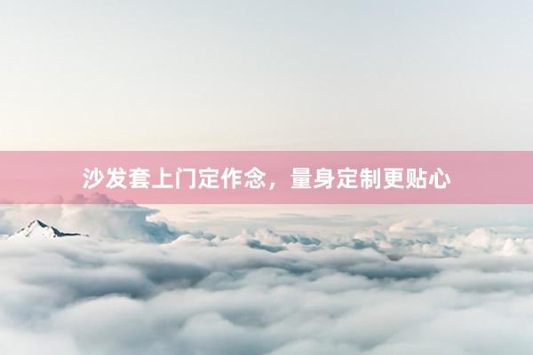 沙发套上门定作念，量身定制更贴心