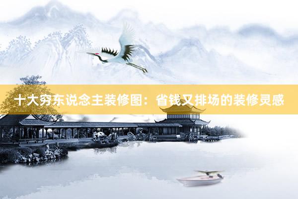 十大穷东说念主装修图：省钱又排场的装修灵感